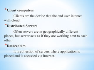 *Client computers
Clients are the device that the end user interact
with cloud.
*Distributed Servers
Often servers are in geographically different
places, but server acts as if they are working next to each
other.
*Datacenters
It is collection of servers where application is
placed and is accessed via internet.
 