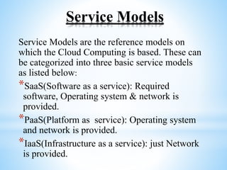 Service Models
Service Models are the reference models on
which the Cloud Computing is based. These can
be categorized into three basic service models
as listed below:
*SaaS(Software as a service): Required
software, Operating system & network is
provided.
*PaaS(Platform as service): Operating system
and network is provided.
*IaaS(Infrastructure as a service): just Network
is provided.
 