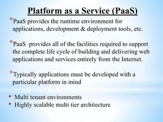Platform as a Service (PaaS)
*PaaS provides the runtime environment for
applications, development & deployment tools, etc.
*PaaS provides all of the facilities required to support
the complete life cycle of building and delivering web
applications and services entirely from the Internet.
*Typically applications must be developed with a
particular platform in mind
• Multi tenant environments
• Highly scalable multi tier architecture
 