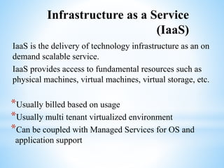 Infrastructure as a Service
(IaaS)
IaaS is the delivery of technology infrastructure as an on
demand scalable service.
IaaS provides access to fundamental resources such as
physical machines, virtual machines, virtual storage, etc.
*Usually billed based on usage
*Usually multi tenant virtualized environment
*Can be coupled with Managed Services for OS and
application support
 