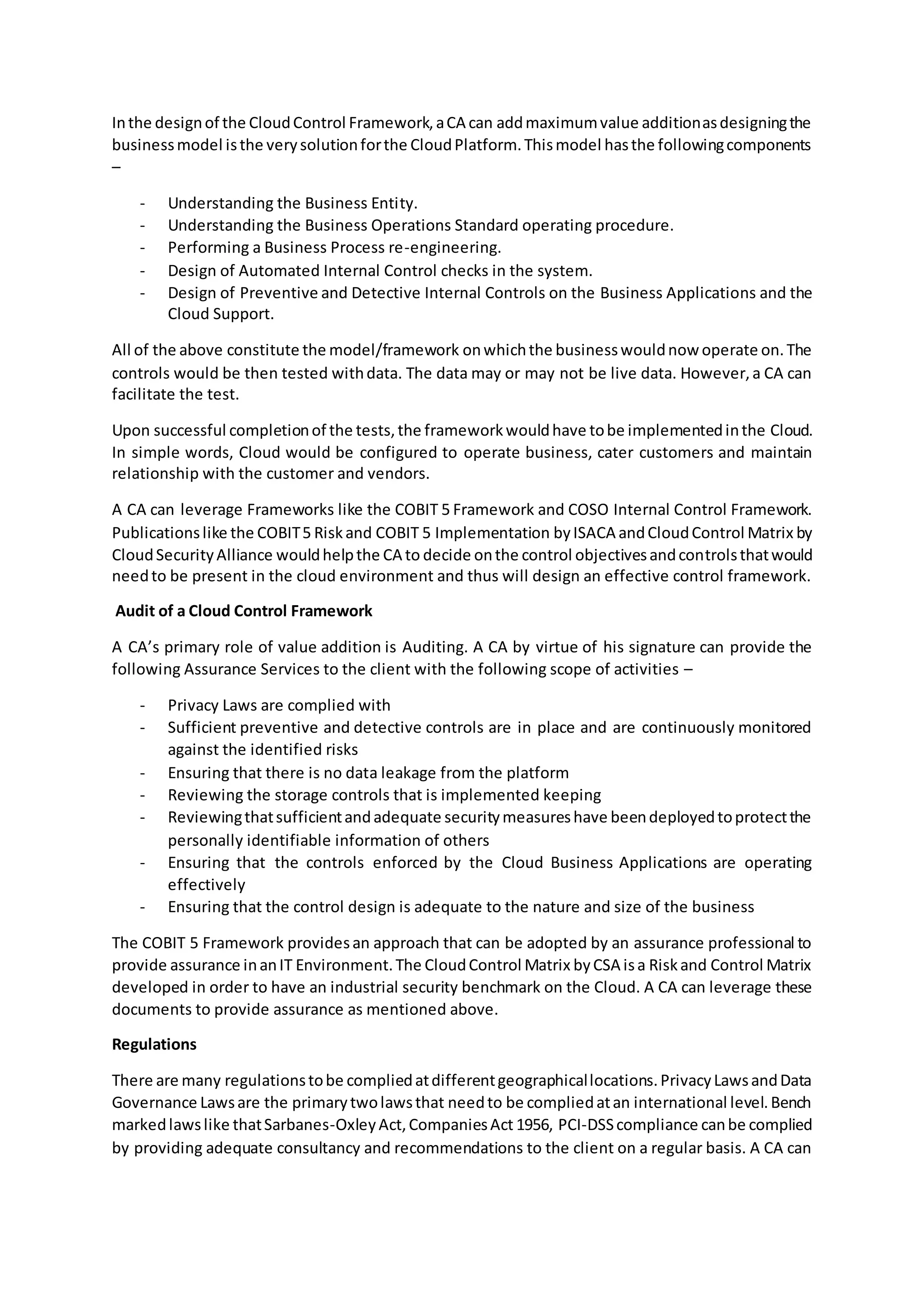Inthe designof the CloudControl Framework,aCA can addmaximumvalue additionasdesigningthe
businessmodel isthe verysolutionforthe CloudPlatform.Thismodel hasthe followingcomponents
–
- Understanding the Business Entity.
- Understanding the Business Operations Standard operating procedure.
- Performing a Business Process re-engineering.
- Design of Automated Internal Control checks in the system.
- Design of Preventive and Detective Internal Controls on the Business Applications and the
Cloud Support.
All of the above constitute the model/framework onwhichthe businesswouldnow operate on.The
controls would be then tested withdata. The data may or may not be live data. However,a CA can
facilitate the test.
Upon successful completionof the tests,the frameworkwouldhave tobe implementedinthe Cloud.
In simple words, Cloud would be configured to operate business, cater customers and maintain
relationship with the customer and vendors.
A CA can leverage Frameworks like the COBIT 5 Framework and COSO Internal Control Framework.
Publicationslike the COBIT5 Riskand COBIT 5 Implementation byISACA andCloudControl Matrix by
CloudSecurityAlliance wouldhelpthe CA to decide onthe control objectivesandcontrolsthatwould
needto be present in the cloud environment and thus will design an effective control framework.
Audit of a Cloud Control Framework
A CA’s primary role of value addition is Auditing. A CA by virtue of his signature can provide the
following Assurance Services to the client with the following scope of activities –
- Privacy Laws are complied with
- Sufficient preventive and detective controls are in place and are continuously monitored
against the identified risks
- Ensuring that there is no data leakage from the platform
- Reviewing the storage controls that is implemented keeping
- Reviewingthatsufficientandadequate securitymeasureshave beendeployedtoprotectthe
personally identifiable information of others
- Ensuring that the controls enforced by the Cloud Business Applications are operating
effectively
- Ensuring that the control design is adequate to the nature and size of the business
The COBIT 5 Framework providesan approach that can be adopted by an assurance professional to
provide assurance inanIT Environment.The CloudControl Matrix byCSA isa Riskand Control Matrix
developed in order to have an industrial security benchmark on the Cloud. A CA can leverage these
documents to provide assurance as mentioned above.
Regulations
There are many regulationstobe compliedatdifferentgeographicallocations.PrivacyLawsandData
Governance Lawsare the primarytwolawsthat needto be compliedatan international level.Bench
markedlawslike thatSarbanes-OxleyAct,CompaniesAct 1956, PCI-DSScompliance canbe complied
by providing adequate consultancy and recommendations to the client on a regular basis. A CA can
 