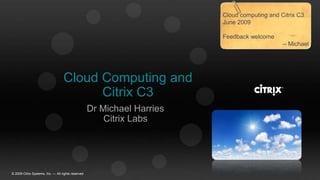 Cloud computing and Citrix C3 June 2009 Feedback welcome -- Michael Cloud Computing and Citrix C3 Dr Michael Harries Citrix Labs © 2009 Citrix Systems, Inc. — All rights reserved  