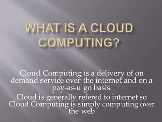 Cloud Computing is a delivery of on
demand service over the internet and on a
pay-as-u go basis.
Cloud is generally refered to internet so
Cloud Computing is simply computing over
the web
 