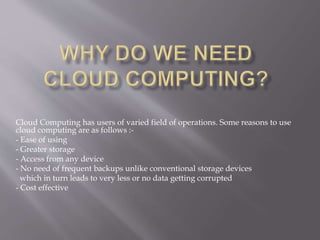 Cloud Computing has users of varied field of operations. Some reasons to use
cloud computing are as follows :-
- Ease of using
- Greater storage
- Access from any device
- No need of frequent backups unlike conventional storage devices
which in turn leads to very less or no data getting corrupted
- Cost effective
 