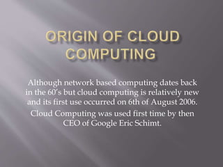 Although network based computing dates back
in the 60’s but cloud computing is relatively new
and its first use occurred on 6th of August 2006.
Cloud Computing was used first time by then
CEO of Google Eric Schimt.
 