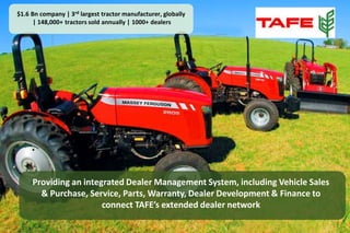 $1.6 Bn company | 3rd largest tractor manufacturer, globally 
| 148,000+ tractors sold annually | 1000+ dealers 
Providing an integrated Dealer Management System, including Vehicle Sales 
& Purchase, Service, Parts, Warranty, Dealer Development & Finance to 
connect TAFE’s extended dealer network 
 