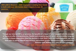 INR 6,300 Cr Revenue | 3000 employees | Leading Dairy brand 
in Delhi with over 70% market share | Exports to over 40 
countries 
“Though our internal ERP is on-premise, the benefits of a Cloud solution coupled with the strength 
of Ramco to offer a comprehensive, flexible and simple to use ERP which can seamlessly integrate 
with our in-house application tilted the decision in their favor. With this implementation, we have 
been able to reduce manual interventions and achieve greater transparency and accountability 
between both Mother Dairy and our subcontractors.” 
-Ms. Annie Mathew, CIO, Mother Dairy Fruit & Vegetable Pvt. Ltd 
 