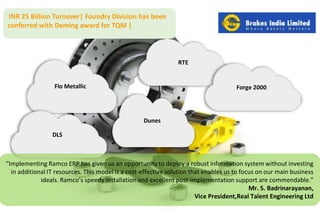 RTE 
Flo Metallic 
Dunes 
Forge 2000 
INR 25 Billion Turnover| Foundry Division has been 
conferred with Deming award for TQM | 
DLS 
“Implementing Ramco ERP has given us an opportunity to deploy a robust information system without investing 
in additional IT resources. This model is a cost-effective solution that enables us to focus on our main business 
ideals. Ramco’s speedy installation and excellent post-implementation support are commendable.” 
Mr. S. Badrinarayanan, 
Vice President,Real Talent Engineering Ltd 
 