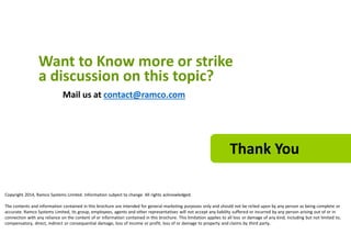Want to Know more or strike 
a discussion on this topic? 
Mail us at contact@ramco.com 
Thank You 
Copyright 2014, Ramco Systems Limited. Information subject to change. All rights acknowledged. 
The contents and information contained in this brochure are intended for general marketing purposes only and should not be relied upon by any person as being complete or 
accurate. Ramco Systems Limited, its group, employees, agents and other representatives will not accept any liability suffered or incurred by any person arising out of or in 
connection with any reliance on the content of or information contained in this brochure. This limitation applies to all loss or damage of any kind, including but not limited to, 
compensatory, direct, indirect or consequential damage, loss of income or profit, loss of or damage to property and claims by third party. 
