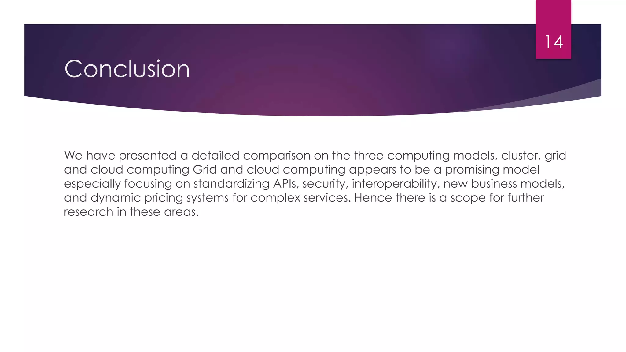 Conclusion
We have presented a detailed comparison on the three computing models, cluster, grid
and cloud computing Grid and cloud computing appears to be a promising model
especially focusing on standardizing APIs, security, interoperability, new business models,
and dynamic pricing systems for complex services. Hence there is a scope for further
research in these areas.
14
 