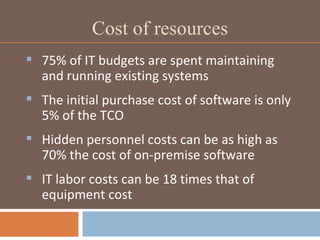 Cost of resources 75% of IT budgets are spent maintaining and running existing systems The initial purchase cost of software is only 5% of the TCO Hidden personnel costs can be as high as 70% the cost of on-premise software IT labor costs can be 18 times that of equipment cost 