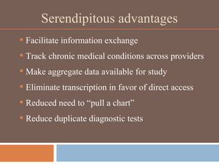 Serendipitous advantages Facilitate information exchange Track chronic medical conditions across providers Make aggregate data available for study Eliminate transcription in favor of direct access Reduced need to “pull a chart” Reduce duplicate diagnostic tests 