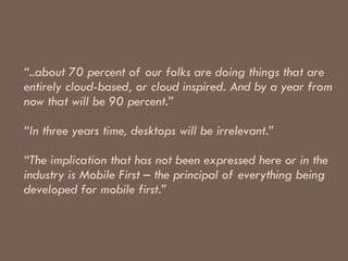 “ ..about 70 percent of our folks are doing things that are entirely cloud-based, or cloud inspired. And by a year from now that will be 90 percent.”    “In three years time, desktops will be irrelevant.”    “The implication that has not been expressed here or in the industry is Mobile First – the principal of everything being developed for mobile first.” 