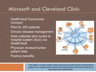Microsoft and Cleveland Clinic HealthVault Community Connect Pilot for 250 patients Chronic disease management Data collected and routed to hospital system (Epic) via HealthVault  Physician review/monitor patient data Positive benefits   “ The ability to monitor weight, blood pressure and activity levels of heart failure patients on a regular basis ensures more timely doctor visits and avoidance of more expensive interventions.” 