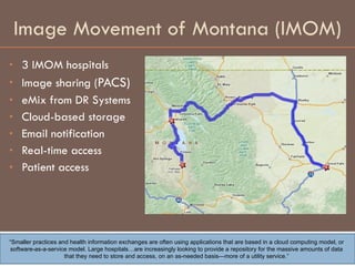 Image Movement of Montana (IMOM) 3 IMOM hospitals Image sharing (PACS) eMix from DR Systems  Cloud-based storage  Email notification Real-time access Patient access “ Smaller practices and health information exchanges are often using applications that are based in a cloud computing model, or software-as-a-service model. Large hospitals…are increasingly looking to provide a repository for the massive amounts of data that they need to store and access, on an as-needed basis—more of a utility service.” 