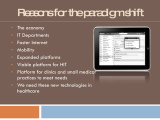 Reasons for the paradigm shift The economy  IT Departments Faster Internet Mobility Expanded platforms Viable platform for HIT Platform for clinics and small medical practices to meet needs We need these new technologies in healthcare 