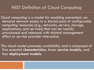 NIST Definition of Cloud Computing Cloud computing is a model for enabling convenient, on-demand network access to a shared pool of configurable computing resources (e.g., networks, servers, storage, applications, and services) that can be rapidly provisioned and released with minimal management effort or service provider interaction.  This cloud model promotes availability and is composed of five essential  characteristics,  three  service models , and four  deployment models   