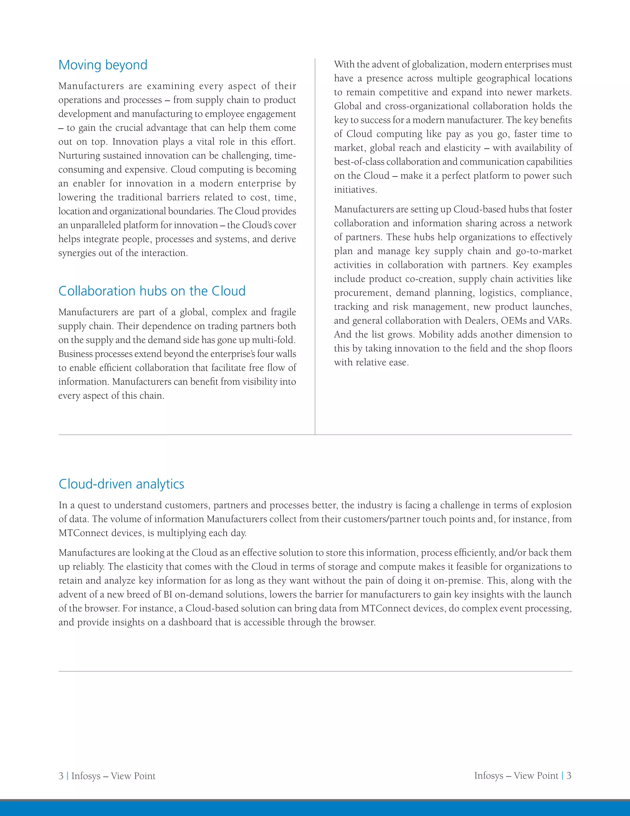 Moving beyond                                                       With the advent of globalization, modern enterprises must
                                                                    have a presence across multiple geographical locations
Manufacturers are examining every aspect of their
                                                                    to remain competitive and expand into newer markets.
operations and processes – from supply chain to product
                                                                    Global and cross-organizational collaboration holds the
development and manufacturing to employee engagement
                                                                    key to success for a modern manufacturer. The key benefits
– to gain the crucial advantage that can help them come
                                                                    of Cloud computing like pay as you go, faster time to
out on top. Innovation plays a vital role in this effort.
                                                                    market, global reach and elasticity – with availability of
Nurturing sustained innovation can be challenging, time-
                                                                    best-of-class collaboration and communication capabilities
consuming and expensive. Cloud computing is becoming
                                                                    on the Cloud – make it a perfect platform to power such
an enabler for innovation in a modern enterprise by
                                                                    initiatives.
lowering the traditional barriers related to cost, time,
location and organizational boundaries. The Cloud provides          Manufacturers are setting up Cloud-based hubs that foster
an unparalleled platform for innovation – the Cloud’s cover         collaboration and information sharing across a network
helps integrate people, processes and systems, and derive           of partners. These hubs help organizations to effectively
synergies out of the interaction.                                   plan and manage key supply chain and go-to-market
                                                                    activities in collaboration with partners. Key examples
                                                                    include product co-creation, supply chain activities like
Collaboration hubs on the Cloud                                     procurement, demand planning, logistics, compliance,
                                                                    tracking and risk management, new product launches,
Manufacturers are part of a global, complex and fragile
                                                                    and general collaboration with Dealers, OEMs and VARs.
supply chain. Their dependence on trading partners both
                                                                    And the list grows. Mobility adds another dimension to
on the supply and the demand side has gone up multi-fold.
                                                                    this by taking innovation to the field and the shop floors
Business processes extend beyond the enterprise’s four walls
                                                                    with relative ease.
to enable efficient collaboration that facilitate free flow of
information. Manufacturers can benefit from visibility into
every aspect of this chain.




Cloud-driven analytics
In a quest to understand customers, partners and processes better, the industry is facing a challenge in terms of explosion
of data. The volume of information Manufacturers collect from their customers/partner touch points and, for instance, from
MTConnect devices, is multiplying each day.
Manufactures are looking at the Cloud as an effective solution to store this information, process efficiently, and/or back them
up reliably. The elasticity that comes with the Cloud in terms of storage and compute makes it feasible for organizations to
retain and analyze key information for as long as they want without the pain of doing it on-premise. This, along with the
advent of a new breed of BI on-demand solutions, lowers the barrier for manufacturers to gain key insights with the launch
of the browser. For instance, a Cloud-based solution can bring data from MTConnect devices, do complex event processing,
and provide insights on a dashboard that is accessible through the browser.




3 | Infosys – View Point                                                                              Infosys – View Point | 3
 