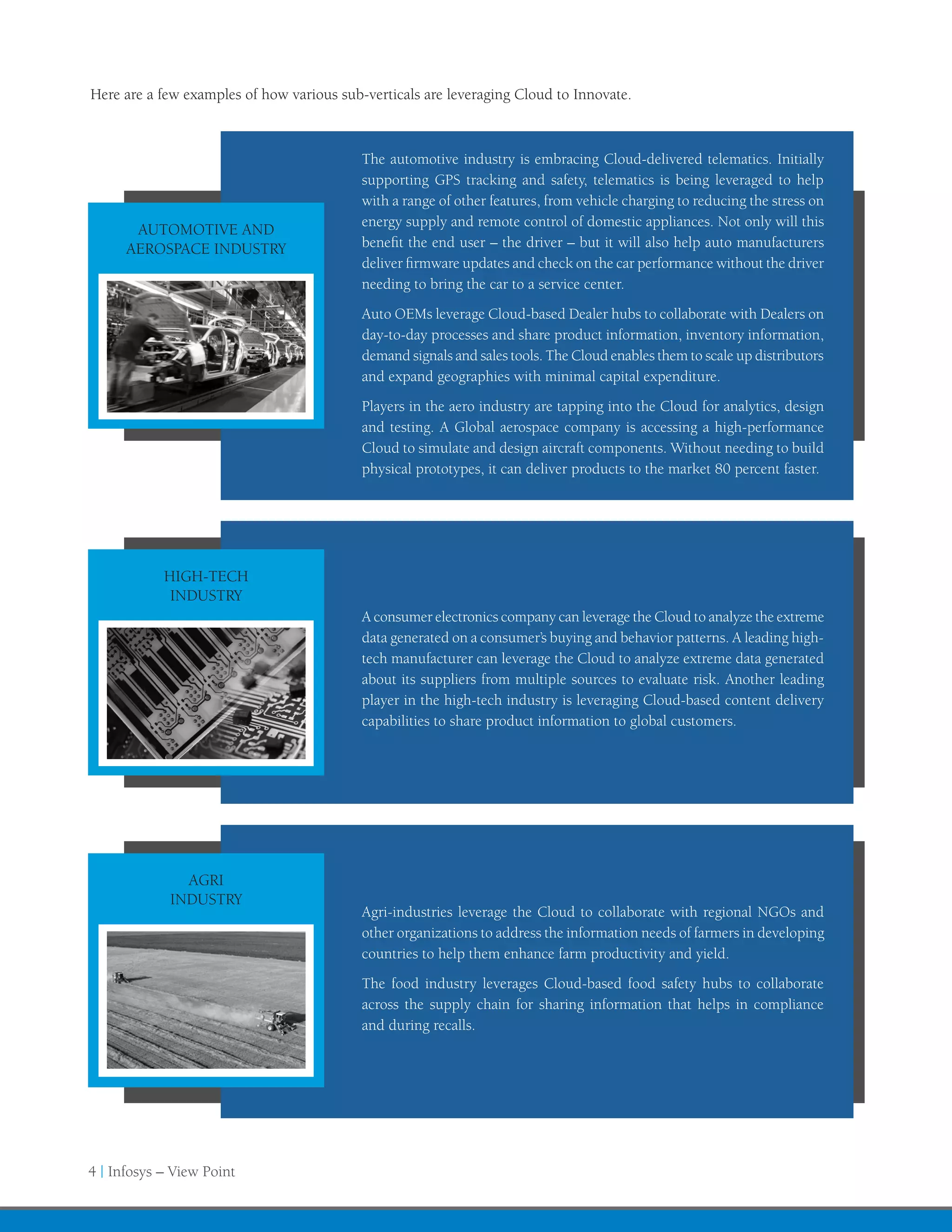 Here are a few examples of how various sub-verticals are leveraging Cloud to Innovate.



                                           The automotive industry is embracing Cloud-delivered telematics. Initially
                                           supporting GPS tracking and safety, telematics is being leveraged to help
                                           with a range of other features, from vehicle charging to reducing the stress on
                                           energy supply and remote control of domestic appliances. Not only will this
       AUTOMOTIVE AND
      AEROSPACE INDUSTRY                   benefit the end user – the driver – but it will also help auto manufacturers
                                           deliver firmware updates and check on the car performance without the driver
                                           needing to bring the car to a service center.
                                           Auto OEMs leverage Cloud-based Dealer hubs to collaborate with Dealers on
                                           day-to-day processes and share product information, inventory information,
                                           demand signals and sales tools. The Cloud enables them to scale up distributors
                                           and expand geographies with minimal capital expenditure.
                                           Players in the aero industry are tapping into the Cloud for analytics, design
                                           and testing. A Global aerospace company is accessing a high-performance
                                           Cloud to simulate and design aircraft components. Without needing to build
                                           physical prototypes, it can deliver products to the market 80 percent faster.




            HIGH-TECH
             INDUSTRY
                                           A consumer electronics company can leverage the Cloud to analyze the extreme
                                           data generated on a consumer’s buying and behavior patterns. A leading high-
                                           tech manufacturer can leverage the Cloud to analyze extreme data generated
                                           about its suppliers from multiple sources to evaluate risk. Another leading
                                           player in the high-tech industry is leveraging Cloud-based content delivery
                                           capabilities to share product information to global customers.




               AGRI
             INDUSTRY
                                           Agri-industries leverage the Cloud to collaborate with regional NGOs and
                                           other organizations to address the information needs of farmers in developing
                                           countries to help them enhance farm productivity and yield.
                                           The food industry leverages Cloud-based food safety hubs to collaborate
                                           across the supply chain for sharing information that helps in compliance
                                           and during recalls.




4 | Infosys – View Point
 