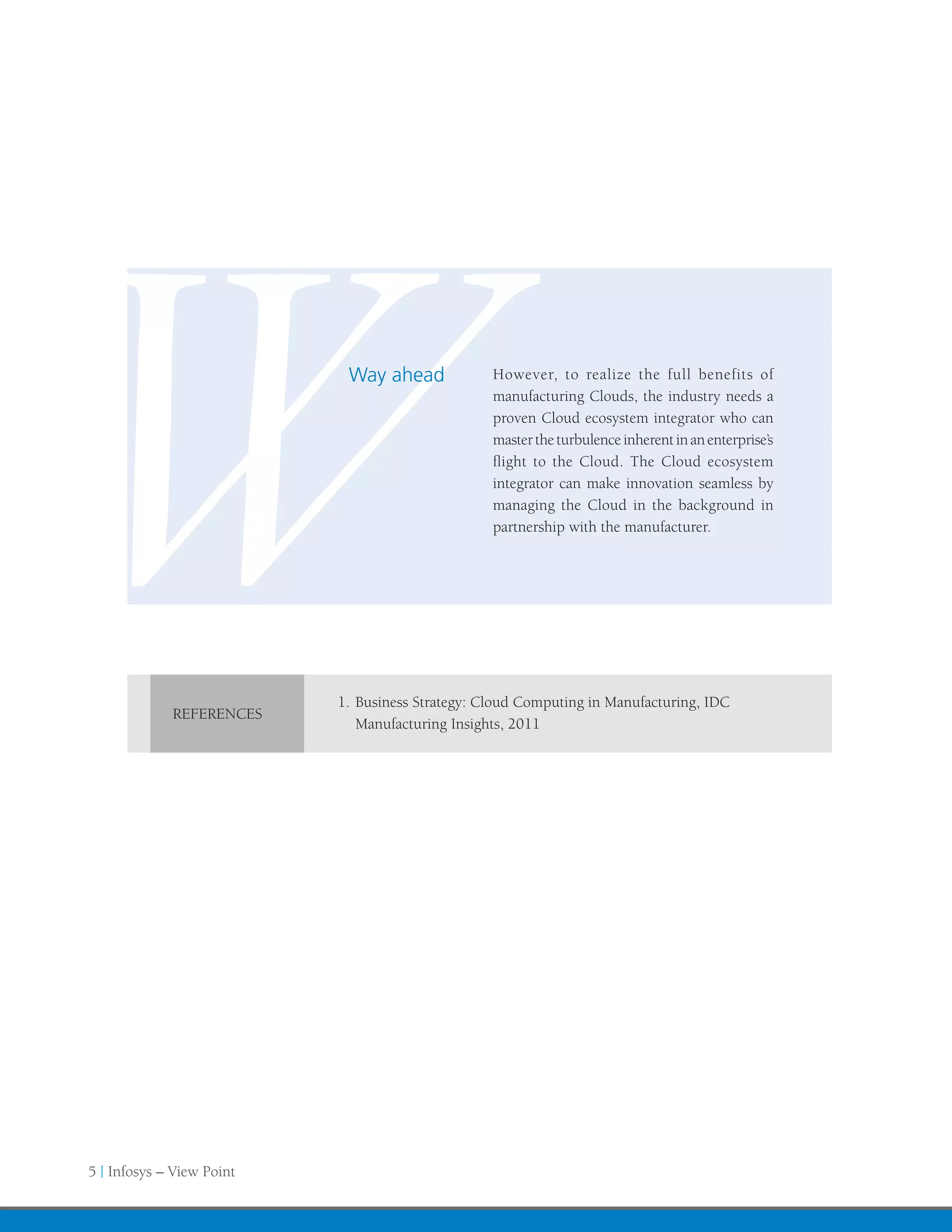 W            REFERENCES
                            Way ahead             However, to realize the full benefits of
                                                  manufacturing Clouds, the industry needs a
                                                  proven Cloud ecosystem integrator who can
                                                  master the turbulence inherent in an enterprise’s
                                                  flight to the Cloud. The Cloud ecosystem
                                                  integrator can make innovation seamless by
                                                  managing the Cloud in the background in
                                                  partnership with the manufacturer.




                           1.	Business Strategy: Cloud Computing in Manufacturing, IDC
                              Manufacturing Insights, 2011




5 | Infosys – View Point
 