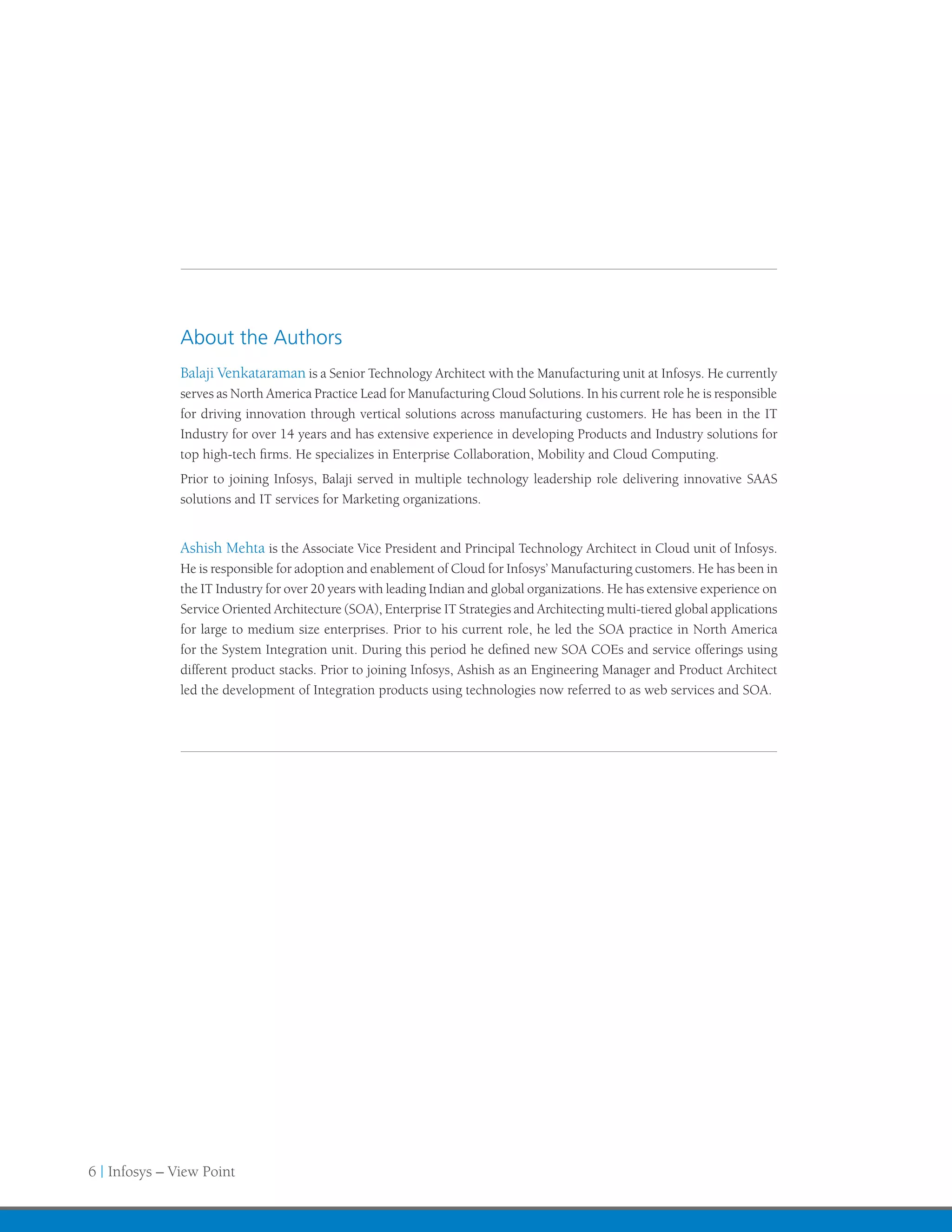 About the Authors
               Balaji Venkataraman is a Senior Technology Architect with the Manufacturing unit at Infosys. He currently
               serves as North America Practice Lead for Manufacturing Cloud Solutions. In his current role he is responsible
               for driving innovation through vertical solutions across manufacturing customers. He has been in the IT
               Industry for over 14 years and has extensive experience in developing Products and Industry solutions for
               top high-tech firms. He specializes in Enterprise Collaboration, Mobility and Cloud Computing.
               Prior to joining Infosys, Balaji served in multiple technology leadership role delivering innovative SAAS
               solutions and IT services for Marketing organizations.


               Ashish Mehta is the Associate Vice President and Principal Technology Architect in Cloud unit of Infosys.
               He is responsible for adoption and enablement of Cloud for Infosys’ Manufacturing customers. He has been in
               the IT Industry for over 20 years with leading Indian and global organizations. He has extensive experience on
               Service Oriented Architecture (SOA), Enterprise IT Strategies and Architecting multi-tiered global applications
               for large to medium size enterprises. Prior to his current role, he led the SOA practice in North America
               for the System Integration unit. During this period he defined new SOA COEs and service offerings using
               different product stacks. Prior to joining Infosys, Ashish as an Engineering Manager and Product Architect
               led the development of Integration products using technologies now referred to as web services and SOA.




6 | Infosys – View Point
 