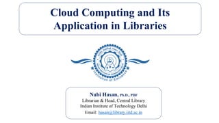 Cloud Computing and Its
Application in Libraries
Nabi Hasan, Ph.D., PDF
Librarian & Head, Central Library
Indian Institute of Technology Delhi
Email: hasan@library.iitd.ac.in
 