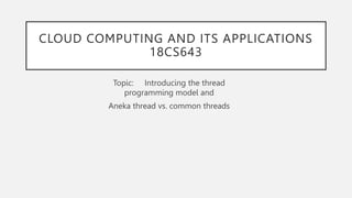 CLOUD COMPUTING AND ITS APPLICATIONS
18CS643
Topic: Introducing the thread
programming model and
Aneka thread vs. common threads
 