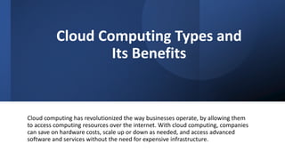 Cloud Computing Types and
Its Benefits
Cloud computing has revolutionized the way businesses operate, by allowing them
to access computing resources over the internet. With cloud computing, companies
can save on hardware costs, scale up or down as needed, and access advanced
software and services without the need for expensive infrastructure.
 