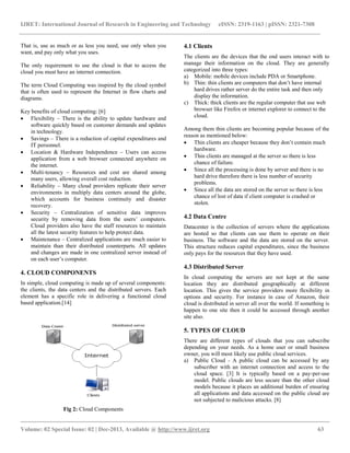 IJRET: International Journal of Research in Engineering and Technology eISSN: 2319-1163 | pISSN: 2321-7308
__________________________________________________________________________________________
Volume: 02 Special Issue: 02 | Dec-2013, Available @ http://www.ijret.org 63
That is, use as much or as less you need, use only when you
want, and pay only what you uses.
The only requirement to use the cloud is that to access the
cloud you must have an internet connection.
The term Cloud Computing was inspired by the cloud symbol
that is often used to represent the Internet in flow charts and
diagrams.
Key benefits of cloud computing: [6]
 Flexibility – There is the ability to update hardware and
software quickly based on customer demands and updates
in technology.
 Savings – There is a reduction of capital expenditures and
IT personnel.
 Location & Hardware Independence – Users can access
application from a web browser connected anywhere on
the internet.
 Multi-tenancy – Resources and cost are shared among
many users, allowing overall cost reduction.
 Reliability – Many cloud providers replicate their server
environments in multiply data centers around the globe,
which accounts for business continuity and disaster
recovery.
 Security – Centralization of sensitive data improves
security by removing data from the users’ computers.
Cloud providers also have the staff resources to maintain
all the latest security features to help protect data.
 Maintenance – Centralized applications are much easier to
maintain than their distributed counterparts. All updates
and changes are made in one centralized server instead of
on each user’s computer.
4. CLOUD COMPONENTS
In simple, cloud computing is made up of several components:
the clients, the data centers and the distributed servers. Each
element has a specific role in delivering a functional cloud
based application.[14]
Fig 2: Cloud Components
4.1 Clients
The clients are the devices that the end users interact with to
manage their information on the cloud. They are generally
categorized into three types:
a) Mobile: mobile devices include PDA or Smartphone.
b) Thin: thin clients are computers that don’t have internal
hard drives rather server do the entire task and then only
display the information.
c) Thick: thick clients are the regular computer that use web
browser like Firefox or internet explorer to connect to the
cloud.
Among them thin clients are becoming popular because of the
reason as mentioned below:
 Thin clients are cheaper because they don’t contain much
hardware.
 Thin clients are managed at the server so there is less
chance of failure.
 Since all the processing is done by server and there is no
hard drive therefore there is less number of security
problems.
 Since all the data are stored on the server so there is less
chance of lost of data if client computer is crashed or
stolen.
4.2 Data Centre
Datacenter is the collection of servers where the applications
are hosted so that clients can use them to operate on their
business. The software and the data are stored on the server.
This structure reduces capital expenditures, since the business
only pays for the resources that they have used.
4.3 Distributed Server
In cloud computing the servers are not kept at the same
location they are distributed geographically at different
location. This gives the service providers more flexibility in
options and security. For instance in case of Amazon, their
cloud is distributed in server all over the world. If something is
happen to one site then it could be accessed through another
site also.
5. TYPES OF CLOUD
There are different types of clouds that you can subscribe
depending on your needs. As a home user or small business
owner, you will most likely use public cloud services.
a) Public Cloud - A public cloud can be accessed by any
subscriber with an internet connection and access to the
cloud space. [3] It is typically based on a pay-per-use
model. Public clouds are less secure than the other cloud
models because it places an additional burden of ensuring
all applications and data accessed on the public cloud are
not subjected to malicious attacks. [8]
 