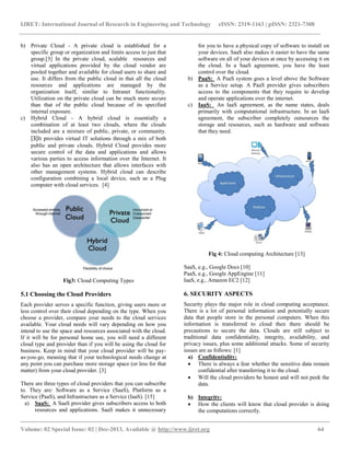 IJRET: International Journal of Research in Engineering and Technology eISSN: 2319-1163 | pISSN: 2321-7308
__________________________________________________________________________________________
Volume: 02 Special Issue: 02 | Dec-2013, Available @ http://www.ijret.org 64
b) Private Cloud - A private cloud is established for a
specific group or organization and limits access to just that
group.[3] In the private cloud, scalable resources and
virtual applications provided by the cloud vendor are
pooled together and available for cloud users to share and
use. It differs from the public cloud in that all the cloud
resources and applications are managed by the
organization itself, similar to Intranet functionality.
Utilization on the private cloud can be much more secure
than that of the public cloud because of its specified
internal exposure.
c) Hybrid Cloud - A hybrid cloud is essentially a
combination of at least two clouds, where the clouds
included are a mixture of public, private, or community.
[3]It provides virtual IT solutions through a mix of both
public and private clouds. Hybrid Cloud provides more
secure control of the data and applications and allows
various parties to access information over the Internet. It
also has an open architecture that allows interfaces with
other management systems. Hybrid cloud can describe
configuration combining a local device, such as a Plug
computer with cloud services. [4]
Fig3: Cloud Computing Types
5.1 Choosing the Cloud Providers
Each provider serves a specific function, giving users more or
less control over their cloud depending on the type. When you
choose a provider, compare your needs to the cloud services
available. Your cloud needs will vary depending on how you
intend to use the space and resources associated with the cloud.
If it will be for personal home use, you will need a different
cloud type and provider than if you will be using the cloud for
business. Keep in mind that your cloud provider will be pay-
as-you-go, meaning that if your technological needs change at
any point you can purchase more storage space (or less for that
matter) from your cloud provider. [3]
There are three types of cloud providers that you can subscribe
to. They are: Software as a Service (SaaS), Platform as a
Service (PaaS), and Infrastructure as a Service (IaaS). [15]
a) SaaS: A SaaS provider gives subscribers access to both
resources and applications. SaaS makes it unnecessary
for you to have a physical copy of software to install on
your devices. SaaS also makes it easier to have the same
software on all of your devices at once by accessing it on
the cloud. In a SaaS agreement, you have the least
control over the cloud.
b) PaaS: A PaaS system goes a level above the Software
as a Service setup. A PaaS provider gives subscribers
access to the components that they require to develop
and operate applications over the internet.
c) IaaS: An IaaS agreement, as the name states, deals
primarily with computational infrastructure. In an IaaS
agreement, the subscriber completely outsources the
storage and resources, such as hardware and software
that they need.
Fig 4: Cloud computing Architecture [13]
SaaS, e.g., Google Docs [10]
PaaS, e.g., Google AppEngine [11]
IaaS, e.g., Amazon EC2 [12]
6. SECURITY ASPECTS
Security plays the major role in cloud computing acceptance.
There is a lot of personal information and potentially secure
data that people store in the personal computers. When this
information is transferred to cloud then there should be
precautions to secure the data. Clouds are still subject to
traditional data confidentiality, integrity, availability, and
privacy issues, plus some additional attacks. Some of security
issues are as follows: [1]
a) Confidentiality:
 There is always a fear whether the sensitive data remain
confidential after transferring it to the cloud.
 Will the cloud providers be honest and will not peek the
data.
b) Integrity:
 How the clients will know that cloud provider is doing
the computations correctly.
 