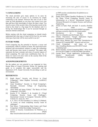 IJRET: International Journal of Research in Engineering and Technology eISSN: 2319-1163 | pISSN: 2321-7308
__________________________________________________________________________________________
Volume: 02 Special Issue: 02 | Dec-2013, Available @ http://www.ijret.org 66
7. CONCLUSIONS
The cloud providers give many options to its users by
increasing the ease of access to its resources by simply
connecting to the internet. However this ease of use is also
come up with drawbacks as you have less control over your
data and have little knowledge of where the data is kept. You
must be aware of the security risks of having data stored on the
cloud as the cloud is a big target for the attackers and it is
having the disadvantage that it can be accessed through an
unsecure internet connection.
Before starting with the cloud computing we should clearly
understand that what type of cloud will be best for our needs,
what type of provider will be most useful to our etc?
FUTURE WORK
Cloud computing has the potential to become a secure and
economically viable IT solution in future. We need much more
technical and non-technical solution to make the technology
work and become more secure in practical. This paper only
represents the basic concepts and some of security aspects of
cloud computing. We need more modification here. So, in
future we want to do more work on the security field of the
cloud computing paradigm.
ACKNOWLEDGEMENTS
We the authors are very graceful to our respected sir Ajoy
Kumar Khan of Assam University Silchar for inspiring and
guide us to complete this paper successfully and the
department of IT, Assam University for providing us such an
environment.
REFERENCES
[1] Ragib Hasan,” Security and Privacy in Cloud
Computing”, Johns Hopkins University, en.600.412
Spring 2010.
[2] Amar Gondaliya,” Security in Cloud Computing”,
Hasmukh Goswami College of Engineering,
Ahmedabad.
[3] Alexa Huth and James Cebula,” The Basics of Cloud
Computing”, US-CERT.
[4] Kuyoro S. O., Ibikunle F. & Awodele O. ,“Cloud
Computing Security Issues and Challenges”,
International Journal of Computer Networks (IJCN),
Volume (3) : Issue (5) : 2011
[5] F. A. Alvi1, Ψ, B.S Choudary2, N. Jaferry3, E.Pathan4,
“A review on cloud computing security issues &
challanges”.
[6] Paul Stryer, “Understanding Data Centers and Cloud
Computing”, Global Knowledge Training LLC.
[7] Article on Security Considerations for Platform as a
Service (PaaS)
http://social.technet.microsoft.com/wiki/contenco/articl
es/3809.security-considerations-for-platform-as-a-
service-paas.aspx
[8] Pankaj Arora, Rubal Chaudhry Wadhawan, Er. Satinder
Pal Ahuja “Cloud Computing Security Issues in
Infrastructure as a Service” International Journal of
Advanced Research in Computer Science and Software
Engineering.
[9] Article on SaaS, PaaS, and IaaS: A security checklist
for cloud models
http://www.csoonline.com/article/660065/saas-paas-
and-iaas-a-security-checklist-for-cloud-models
[10] Introduction to Google Docks
http://en.wikipedia.org/wiki/Google_Docs
[11] Charles Cheverance, “Google Application Engine
Introduction”, University of Mitchigan.
[12] Mike culver, Melody Ng, Jeson Chan “Introduction to
Amazon EC2 running IBM”, Amazon web services.
[13] Cloud Computing and types of cloud
http://cloudblog.8kmiles.com/2012/02/27/cloud-
computing-type/
[14] Barrie Sosinsky “Cloud Computing Bible”, Wiley India
Pvt Ltd (2011),ISBN-13-9788126529803,2nd edition
[15] George Reese “Cloud Application Architectures 1st
Edition”, Shroff/o'reilly (2009), ISBN-13
9788184047141, 1stEdition.
 