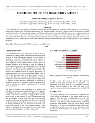 IJRET: International Journal of Research in Engineering and Technology eISSN: 2319-1163 | pISSN: 2321-7308
__________________________________________________________________________________________
Volume: 02 Special Issue: 02 | Dec-2013, Available @ http://www.ijret.org 62
CLOUD COMPUTING AND ITS SECURITY ASPECTS
Subhash Basishtha1
, Saptarshi Boruah2
1
Department of Information Technology, Assam University, Silchar-788011, India
2
Department of Information Technology, Assam University, Silchar-788011, India
Abstract
Cloud computing is a new computing paradigm in the field of it that provides hosted services to a large number of user on demand
basis over the internet. They are internet based network that has large numbers of servers. It allows to use the services only when you
want and pay only for the amount what you have used. Since cloud computing share distributed resources over an open environment,
so security becomes a major concern here. To improve the work performance different services are distributed on different servers but
the security and safety aspects are remaining insufficient. Security is the one of major issues that hampers the growth of cloud. So, in
this paper we first try to give an idea about cloud computing and then concentrate on the major security aspects of cloud computing
paradigm.
Keywords: Cloud Computing, IT, Infrastructure, cloud, Security.
----------------------------------------------------------------------***--------------------------------------------------------------------
1. INTRODUCTION
Cloud computing is the latest trend in the IT field. It is a way
to increase the capacity or add capabilities dynamically without
investing in new infrastructure, training new personnel, or
licensing new software. This technology has the capacity of
allocating resources to its user on request over the network. In
cloud computing we can obtain networked storage space and
computer resources. With the help of cloud it is possible to
access the information from anywhere at any time. The cloud
removes the need of to be in the same physical location as the
hardware. The cloud provider both own and house the
hardware and software necessary to run your application. It is
mainly developed to cut the operational and capital costs so
that IT department can focus on strategic projects instead of
keeping the datacenter running. In the last few years cloud
computing becomes one of the fast growing technology in the
IT industry. As more and more information of individual or
companies are placed on the cloud, security becomes a major
concern. Security issues play a significant role in slowing
down its acceptance.
One way of thinking cloud computing is to consider the
experience with email. In case of email client, if it is Yahoo!,
Gmail, Hotmail, and so on, takes care of housing all of the
hardware and software necessary to support client personal
email account. When you want to access your email you open
your web browser, go to the email client, and log in. The most
important requirement is having internet access. Your email is
not housed on your physical computer; you access it through
an internet connection, and you can access it anywhere. An
email client is similar to how cloud computing works. Except
instead of accessing just your email, you can choose what
information you have access to within the cloud. [3]
2. SURVEY ON CLOUD SECURITY
Fig 1: Ranking of security in cloud computing as surveyed by
IDC. [5]
The Fig: 1 shows the survey on security. This represents
security as first rank according to IT executives. This
information is collected from 263 IT professional by asking
different question related to the cloud, and many of the
executives are worried about security perspective of cloud. [5]
3. OVERVIEW
The cloud is helpful for the businesses or companies that
cannot afford the hardware or the storage space that they
required. With the help of cloud they can store their
information in the cloud and can the use the computer
resources. Thus removing the cost of purchasing the memory
devices and other hardware. They only have to pay the amount
for the uses of the space over cloud and for the other services
as well. Your company need not to pay for hardware and
maintenance; the service provider will pay for hardware and
maintenance.
 