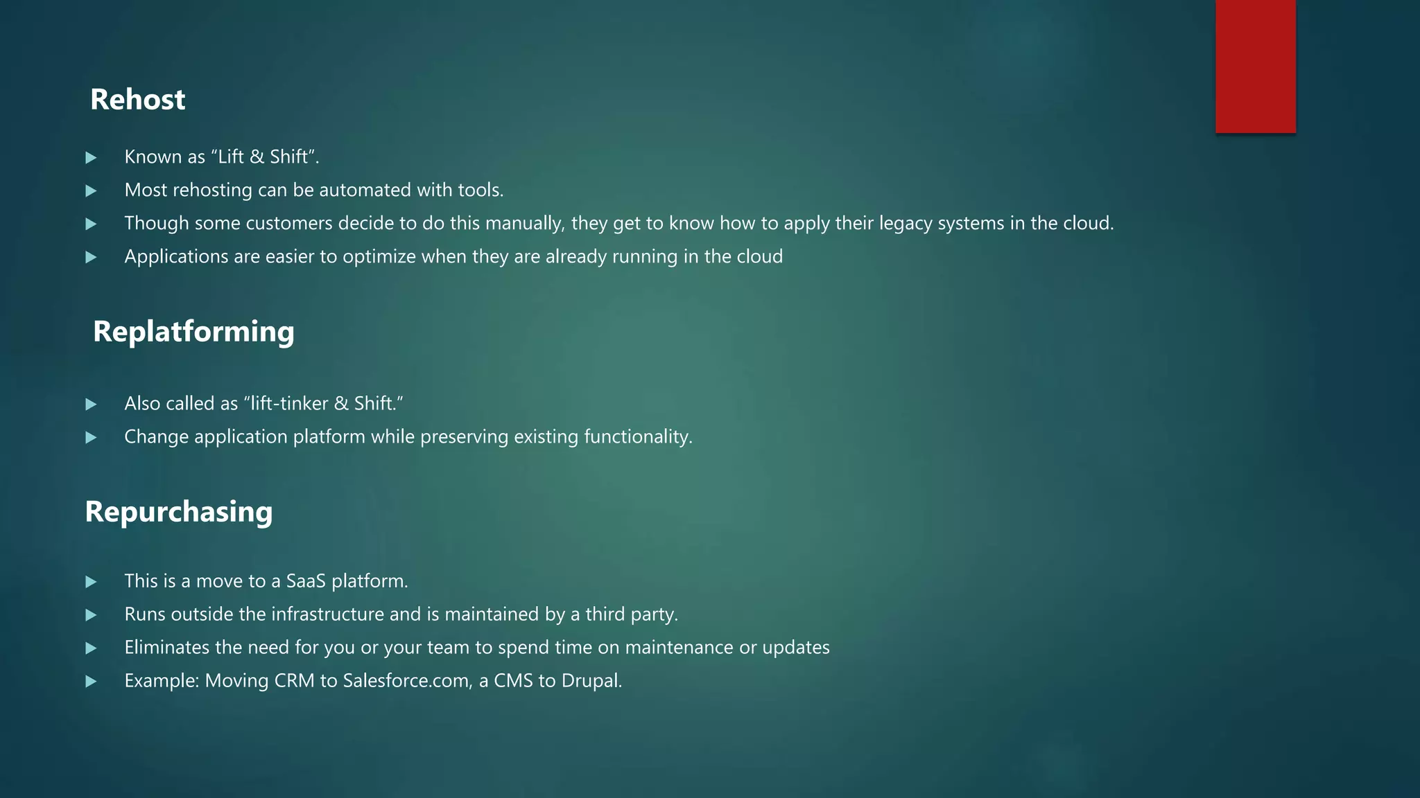 Rehost
 Known as “Lift & Shift”.
 Most rehosting can be automated with tools.
 Though some customers decide to do this manually, they get to know how to apply their legacy systems in the cloud.
 Applications are easier to optimize when they are already running in the cloud
Replatforming
 Also called as “lift-tinker & Shift.”
 Change application platform while preserving existing functionality.
Repurchasing
 This is a move to a SaaS platform.
 Runs outside the infrastructure and is maintained by a third party.
 Eliminates the need for you or your team to spend time on maintenance or updates
 Example: Moving CRM to Salesforce.com, a CMS to Drupal.
 