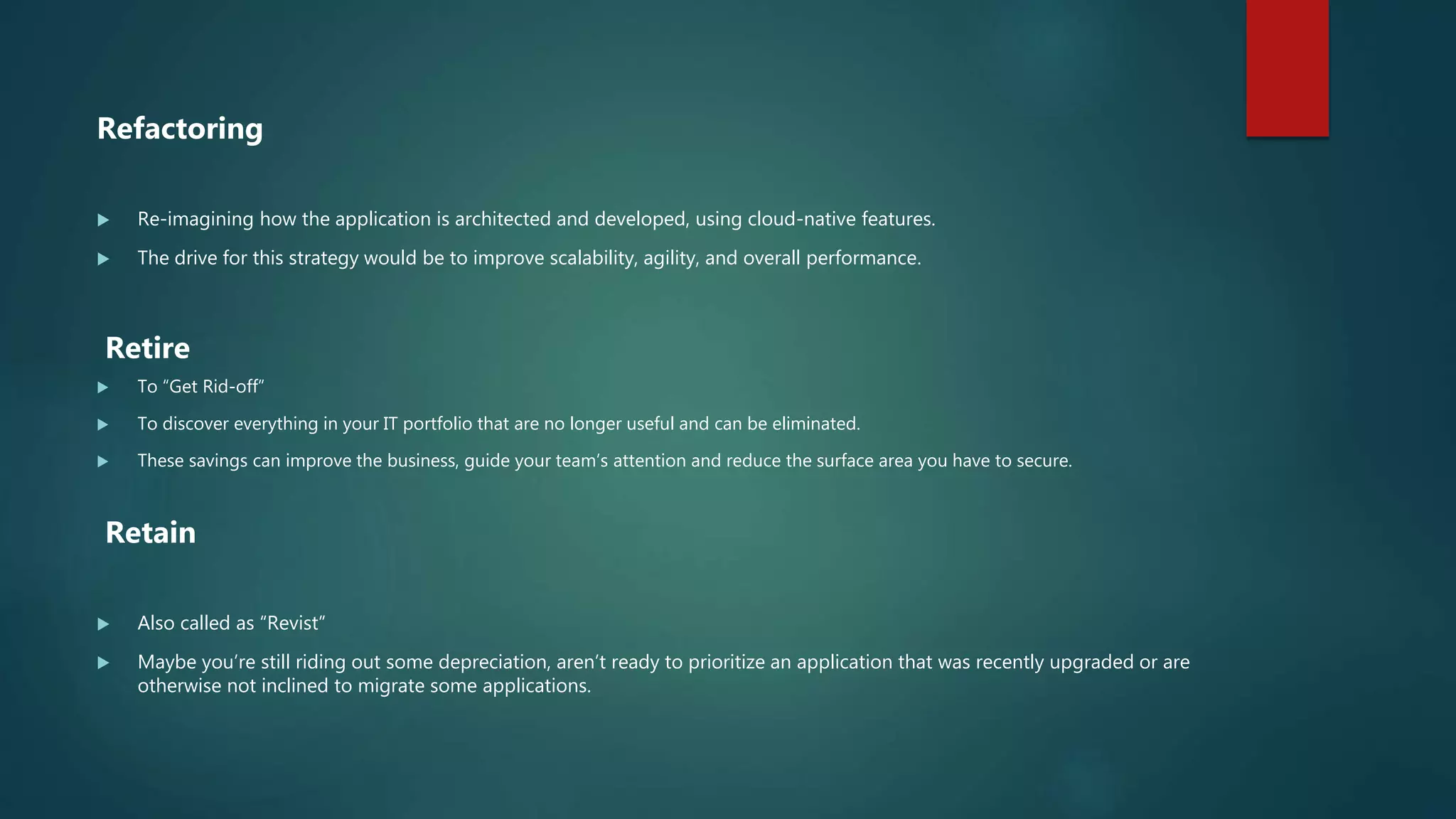 Refactoring
 Re-imagining how the application is architected and developed, using cloud-native features.
 The drive for this strategy would be to improve scalability, agility, and overall performance.
Retire
 To “Get Rid-off”
 To discover everything in your IT portfolio that are no longer useful and can be eliminated.
 These savings can improve the business, guide your team’s attention and reduce the surface area you have to secure.
Retain
 Also called as “Revist”
 Maybe you’re still riding out some depreciation, aren’t ready to prioritize an application that was recently upgraded or are
otherwise not inclined to migrate some applications.
 