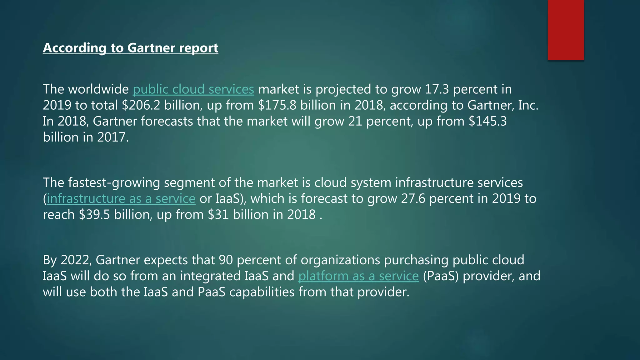 According to Gartner report
The worldwide public cloud services market is projected to grow 17.3 percent in
2019 to total $206.2 billion, up from $175.8 billion in 2018, according to Gartner, Inc.
In 2018, Gartner forecasts that the market will grow 21 percent, up from $145.3
billion in 2017.
The fastest-growing segment of the market is cloud system infrastructure services
(infrastructure as a service or IaaS), which is forecast to grow 27.6 percent in 2019 to
reach $39.5 billion, up from $31 billion in 2018 .
By 2022, Gartner expects that 90 percent of organizations purchasing public cloud
IaaS will do so from an integrated IaaS and platform as a service (PaaS) provider, and
will use both the IaaS and PaaS capabilities from that provider.
 