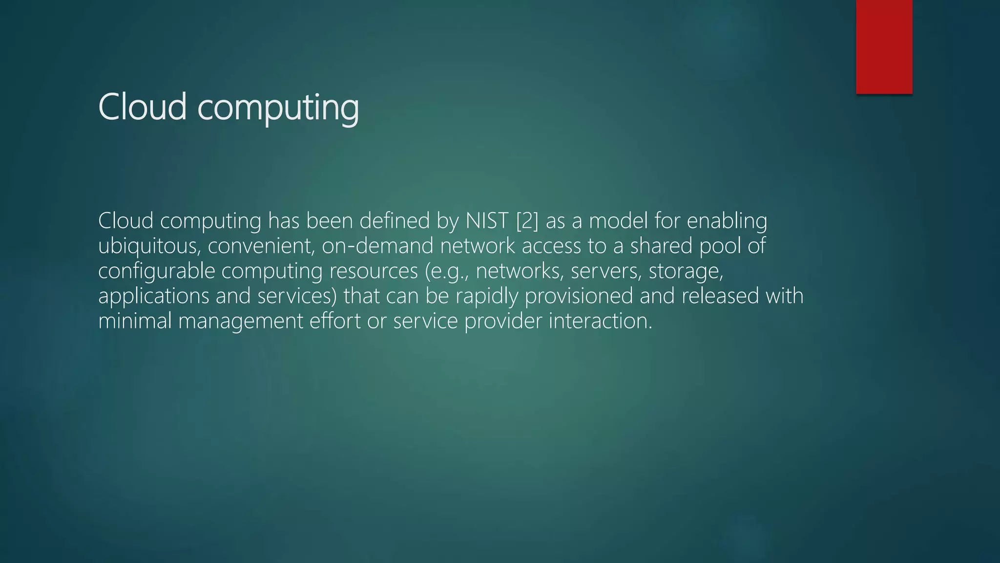 Cloud computing
Cloud computing has been defined by NIST [2] as a model for enabling
ubiquitous, convenient, on-demand network access to a shared pool of
configurable computing resources (e.g., networks, servers, storage,
applications and services) that can be rapidly provisioned and released with
minimal management effort or service provider interaction.
 