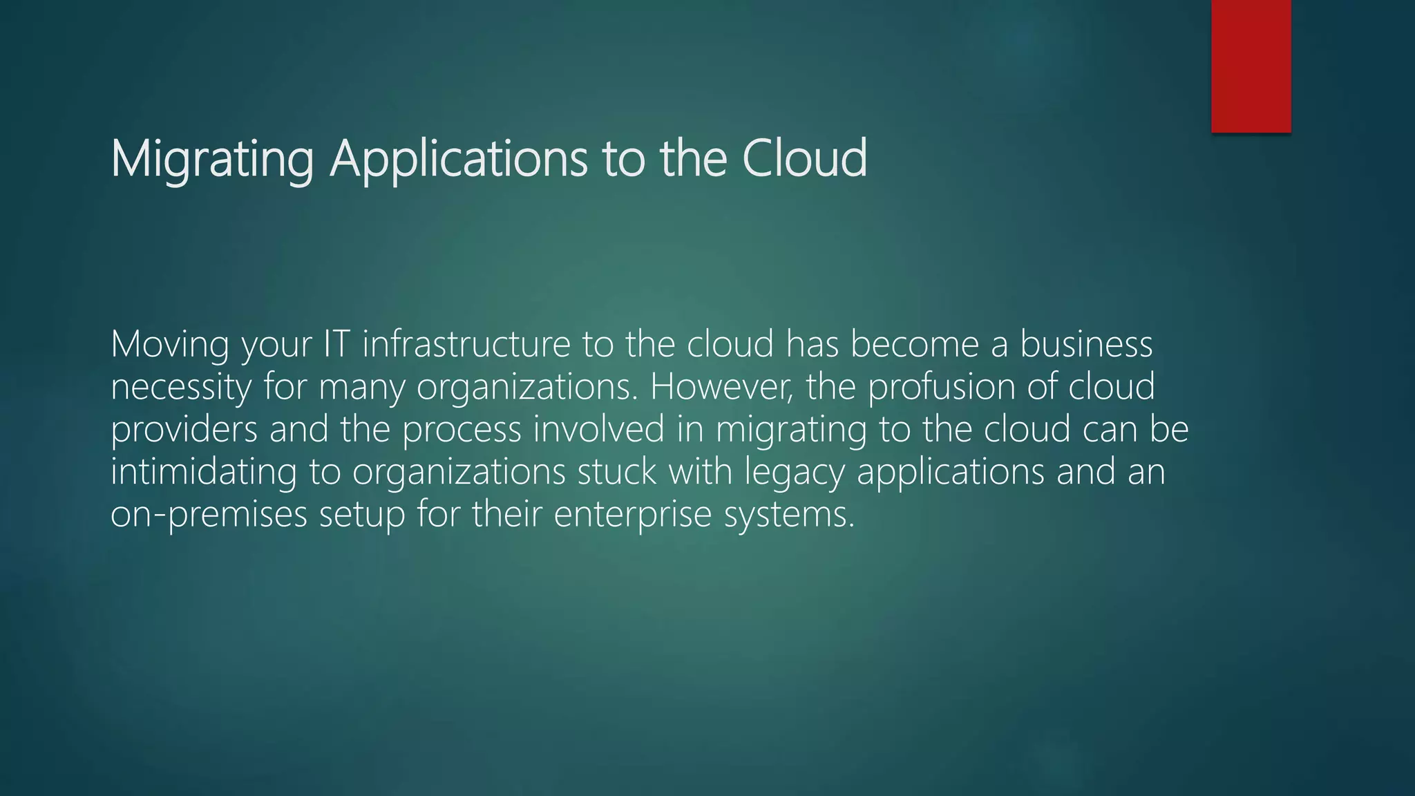 Migrating Applications to the Cloud
Moving your IT infrastructure to the cloud has become a business
necessity for many organizations. However, the profusion of cloud
providers and the process involved in migrating to the cloud can be
intimidating to organizations stuck with legacy applications and an
on-premises setup for their enterprise systems.
 
