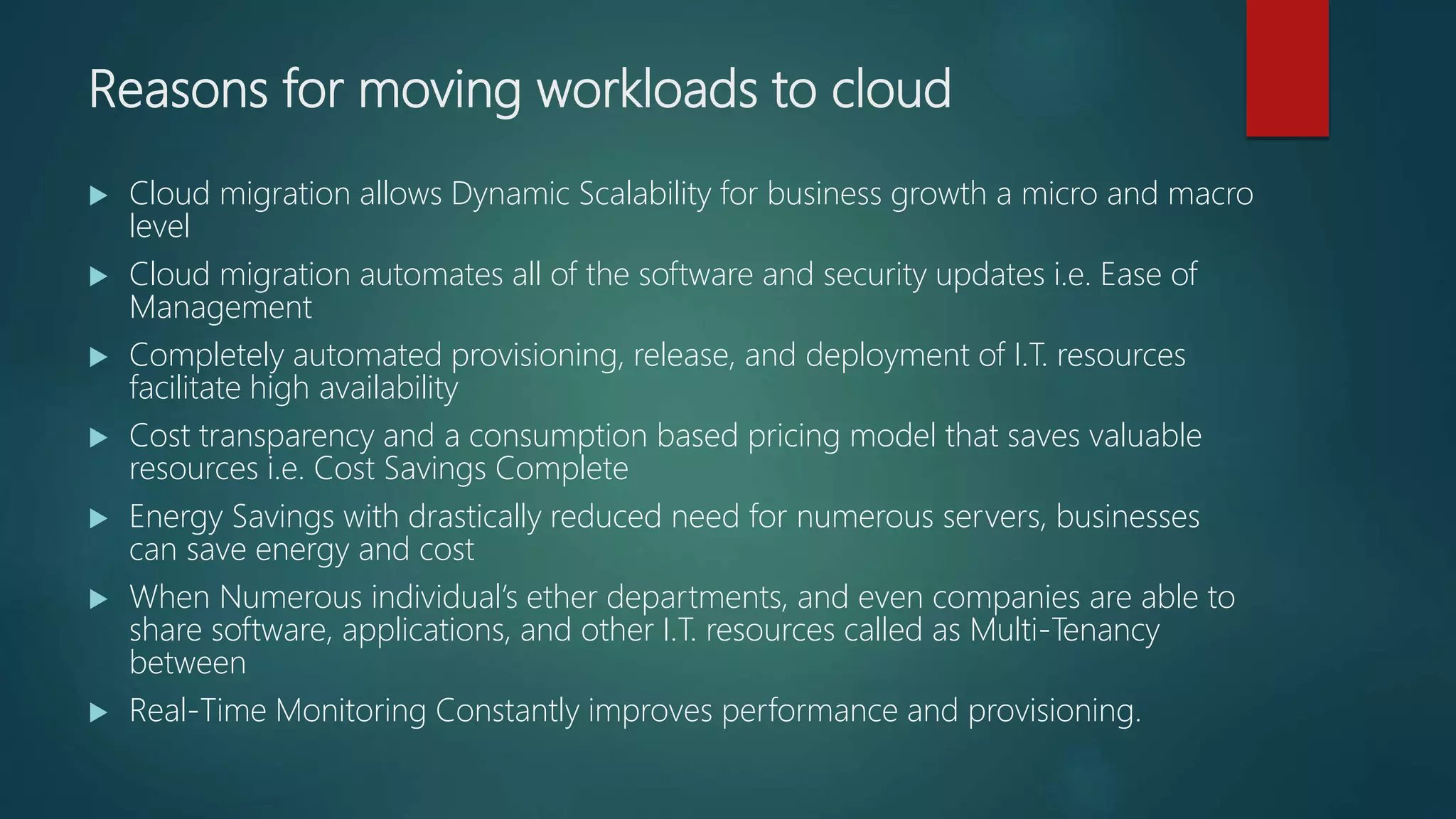 Reasons for moving workloads to cloud
 Cloud migration allows Dynamic Scalability for business growth a micro and macro
level
 Cloud migration automates all of the software and security updates i.e. Ease of
Management
 Completely automated provisioning, release, and deployment of I.T. resources
facilitate high availability
 Cost transparency and a consumption based pricing model that saves valuable
resources i.e. Cost Savings Complete
 Energy Savings with drastically reduced need for numerous servers, businesses
can save energy and cost
 When Numerous individual’s ether departments, and even companies are able to
share software, applications, and other I.T. resources called as Multi-Tenancy
between
 Real-Time Monitoring Constantly improves performance and provisioning.
 