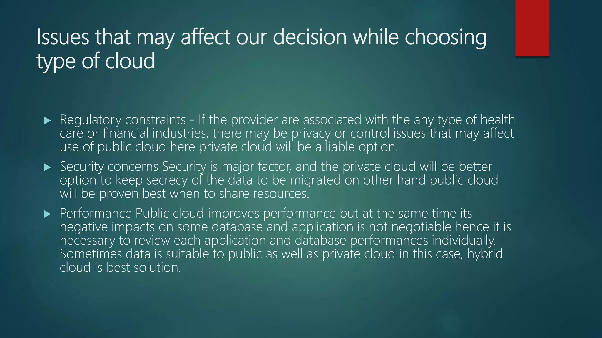 Issues that may affect our decision while choosing
type of cloud
 Regulatory constraints - If the provider are associated with the any type of health
care or financial industries, there may be privacy or control issues that may affect
use of public cloud here private cloud will be a liable option.
 Security concerns Security is major factor, and the private cloud will be better
option to keep secrecy of the data to be migrated on other hand public cloud
will be proven best when to share resources.
 Performance Public cloud improves performance but at the same time its
negative impacts on some database and application is not negotiable hence it is
necessary to review each application and database performances individually.
Sometimes data is suitable to public as well as private cloud in this case, hybrid
cloud is best solution.
 