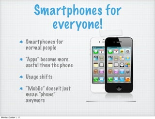 Smartphones for
                             everyone!
                        Smartphones for
                        normal people

                        “Apps” become more
                        useful then the phone

                        Usage shifts

                        “Mobile” doesn’t just
                        mean “phone”
                        anymore

Monday, October 1, 12
 