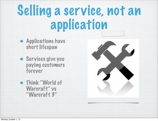 Selling a service, not an
                        application
                        Applications have
                        short lifespan

                        Services give you
                        paying customers
                        forever

                        Think “World of
                        Warcraft” vs
                        “Warcraft 3”



Monday, October 1, 12
 