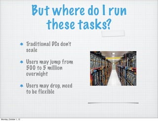 But where do I run
                            these tasks?
                        Traditional DCs don’t
                        scale

                        Users may jump from
                        500 to 5 million
                        overnight

                        Users may drop, need
                        to be flexible



Monday, October 1, 12
 