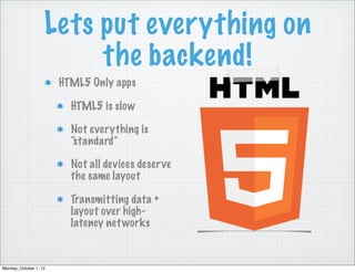 Lets put everything on
                         the backend!
                        HTML5 Only apps

                          HTML5 is slow

                          Not everything is
                          “standard”

                          Not all devices deser ve
                          the same layout

                          Transmitting data +
                          layout over high-
                          latency net works


Monday, October 1, 12
 