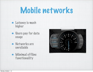 Mobile net works
                        Latency is much
                        higher

                        Users pay for data
                        usage

                        Net works are
                        unreliable

                        Minimal offline
                        functionality


Monday, October 1, 12
 
