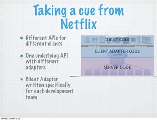Taking a cue from
                                Netflix
                        Different APIs for
                        different clients

                        One underlying API
                        with different
                        adapters

                        Client Adapter
                        written specifically
                        for each development
                        team


Monday, October 1, 12
 