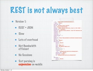 REST is not always best
                        Version 1:

                          REST + JSON

                          Slow

                          Lots of overhead

                          Not Bandwidth
                          efficient

                          No Sessions

                          Text parsing is
                          expensive on mobile
Monday, October 1, 12
 