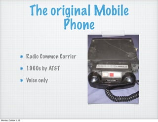 The original Mobile
                                Phone

                        Radio Common Carrier

                        1960s by AT&T

                        Voice only




Monday, October 1, 12
 