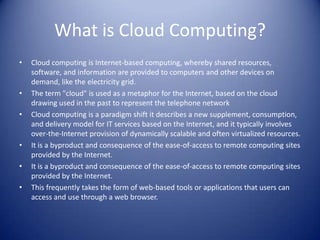 What is Cloud Computing?Cloud computing is Internet-based computing, whereby shared resources, software, and information are provided to computers and other devices on demand, like the electricity grid.The term "cloud" is used as a metaphor for the Internet, based on the cloud drawing used in the past to represent the telephone networkCloud computing is a paradigm shift it describes a new supplement, consumption, and delivery model for IT services based on the Internet, and it typically involves over-the-Internet provision of dynamically scalable and often virtualized resources.It is a byproduct and consequence of the ease-of-access to remote computing sites provided by the Internet.It is a byproduct and consequence of the ease-of-access to remote computing sites provided by the Internet.This frequently takes the form of web-based tools or applications that users can access and use through a web browser.
