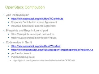 OpenStack Contribution 
• Join the foundation 
 https://wiki.openstack.org/wiki/HowToContribute 
 Corporate Contributor License Agreement 
 Individual Contributor License Agreement 
• Blueprints and Bugs in Launchpad 
 https://blueprints.launchpad.net/neutron 
 https://bugs.launchpad.net/neutron/+bugs 
• Code review in Gerrit 
 https://wiki.openstack.org/wiki/GerritWorkflow 
 https://review.openstack.org/#/q/status:open+project:openstack/neutron,n,z 
 pep8 enforcement 
 Python hacking rules: 
 https://github.com/openstack/neutron/blob/master/HACKING.rst 
 