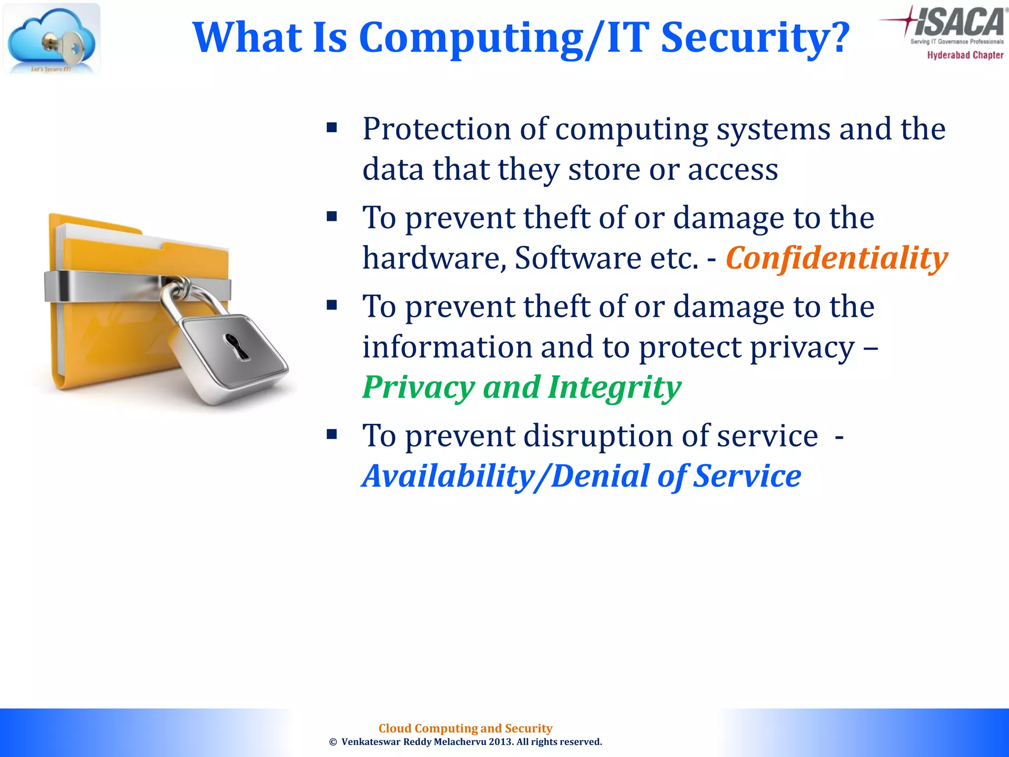 © 2010. All rights reserved.
Cloud Computing and Security
© Venkateswar Reddy Melachervu 2013. All rights reserved.
 Protection of computing systems and the
data that they store or access
 To prevent theft of or damage to the
hardware, Software etc. - Confidentiality
 To prevent theft of or damage to the
information and to protect privacy –
Privacy and Integrity
 To prevent disruption of service -
Availability/Denial of Service
What Is Computing/IT Security?
 
